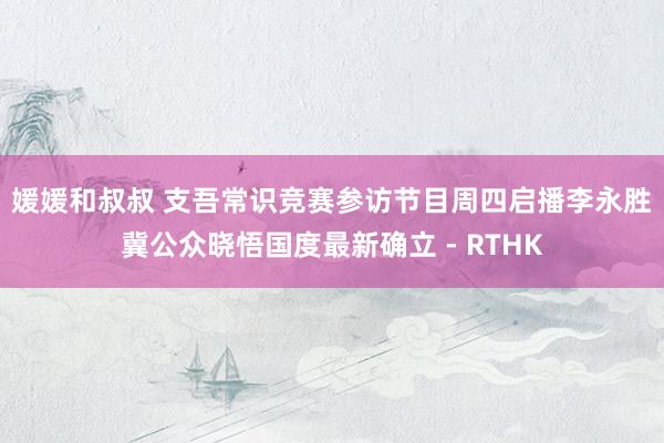 媛媛和叔叔 支吾常识竞赛参访节目周四启播　李永胜冀公众晓悟国度最新确立 - RTHK