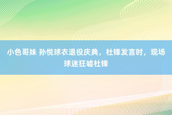 小色哥妹 孙悦球衣退役庆典,杜锋发言时,现场球迷狂嘘杜锋