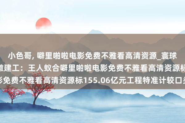小色哥， 噼里啪啦电影免费不雅看高清资源_寰球视线_V不雅财报｜安徽建工：王人蚁合噼里啪啦电影免费不雅看高清资源标155.06亿元工程特准计较口头