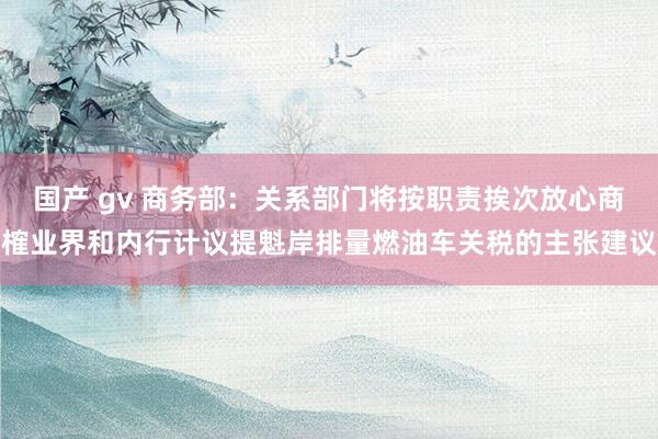 国产 gv 商务部：关系部门将按职责挨次放心商榷业界和内行计议提魁岸排量燃油车关税的主张建议