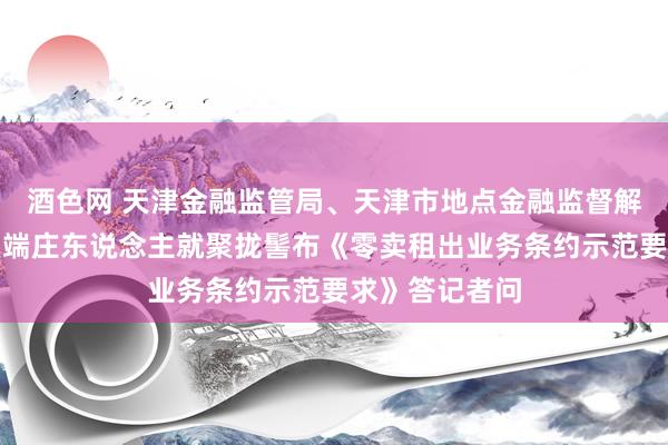 酒色网 天津金融监管局、天津市地点金融监督解决局洽商处室端庄东说念主就聚拢髻布《零卖租出业务条约示范要求》答记者问