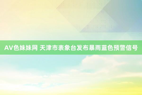 AV色妹妹网 天津市表象台发布暴雨蓝色预警信号