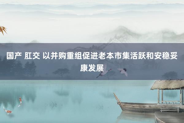 国产 肛交 以并购重组促进老本市集活跃和安稳妥康发展