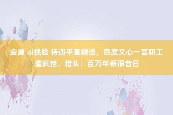 金晨 ai换脸 待遇平直翻倍，百度文心一言职工遭疯抢，猎头：百万年薪很昔日