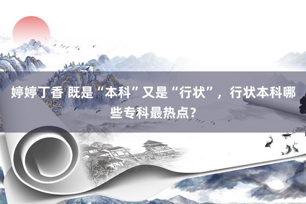 婷婷丁香 既是“本科”又是“行状”，行状本科哪些专科最热点？