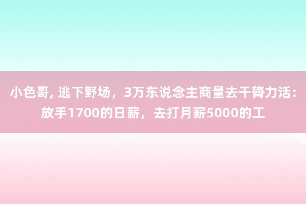 小色哥， 逃下野场，3万东说念主商量去干膂力活：放手1700的日薪，去打月薪5000的工