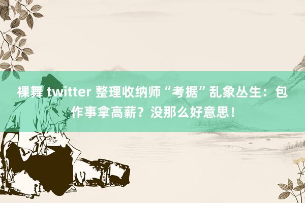 裸舞 twitter 整理收纳师“考据”乱象丛生：包作事拿高薪？没那么好意思！