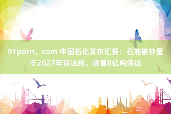91porn。com 中国石化发布汇报：石油破钞量于2027年前达峰，峰值8亿吨傍边