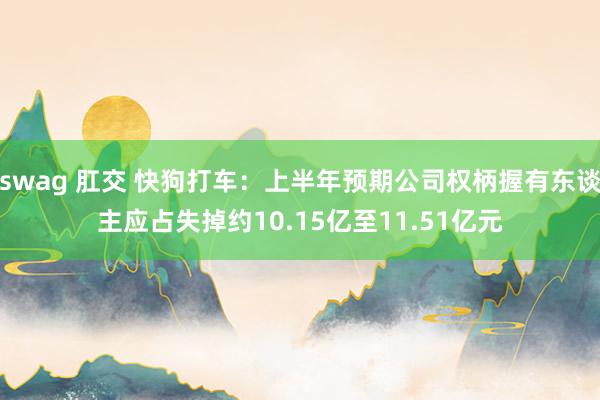 swag 肛交 快狗打车：上半年预期公司权柄握有东谈主应占失掉约10.15亿至11.51亿元