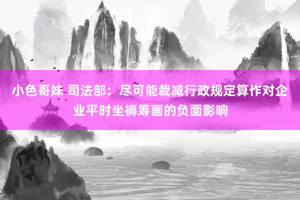 小色哥妹 司法部：尽可能裁减行政规定算作对企业平时坐褥筹画的负面影响