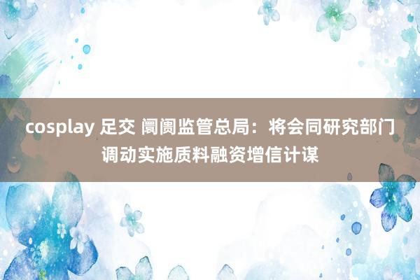 cosplay 足交 阛阓监管总局：将会同研究部门调动实施质料融资增信计谋
