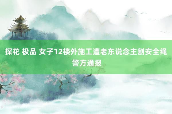 探花 极品 女子12楼外施工遭老东说念主割安全绳 警方通报