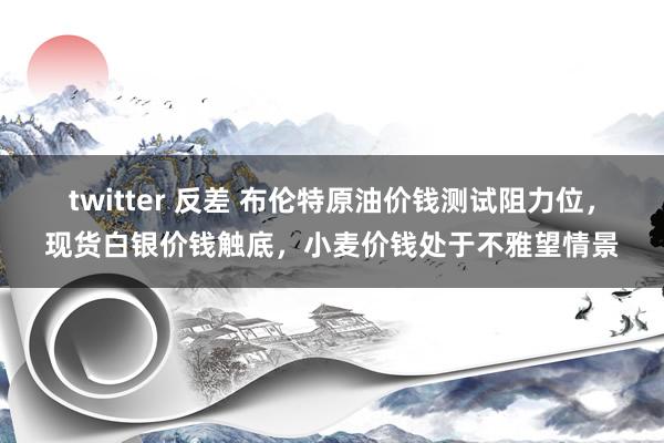 twitter 反差 布伦特原油价钱测试阻力位，现货白银价钱触底，小麦价钱处于不雅望情景