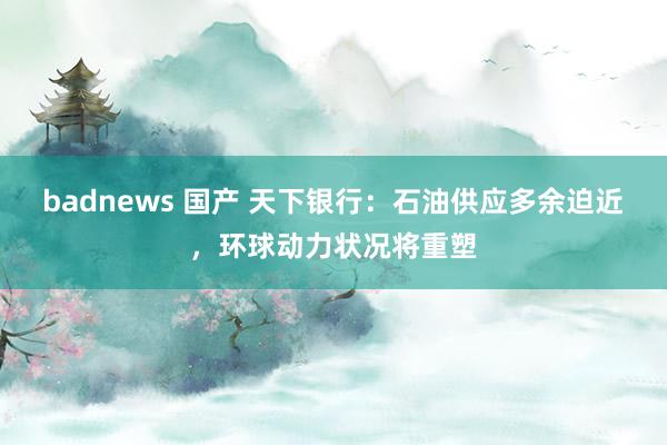 badnews 国产 天下银行：石油供应多余迫近，环球动力状况将重塑