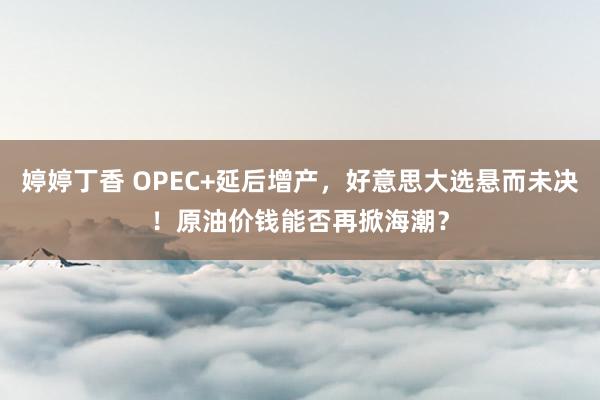 婷婷丁香 OPEC+延后增产，好意思大选悬而未决！原油价钱能否再掀海潮？