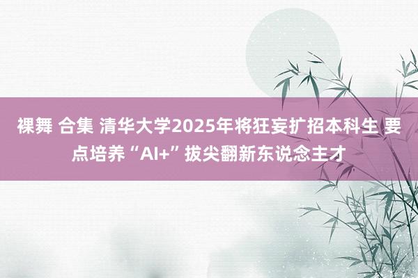 裸舞 合集 清华大学2025年将狂妄扩招本科生 要点培养“AI+”拔尖翻新东说念主才