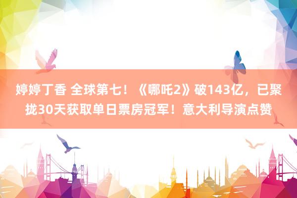 婷婷丁香 全球第七！《哪吒2》破143亿，已聚拢30天获取单日票房冠军！意大利导演点赞