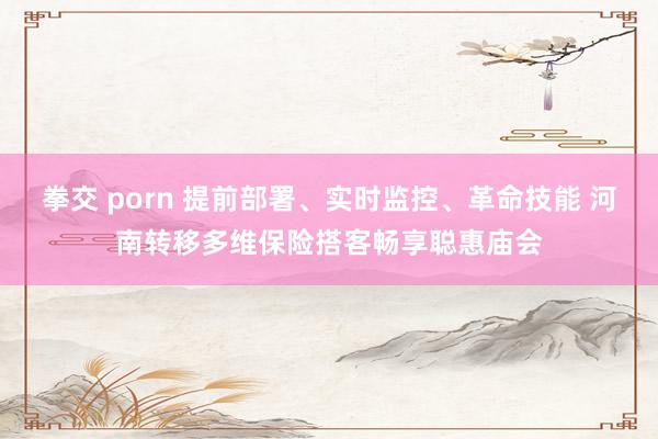 拳交 porn 提前部署、实时监控、革命技能 河南转移多维保险搭客畅享聪惠庙会