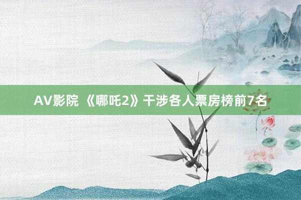AV影院 《哪吒2》干涉各人票房榜前7名