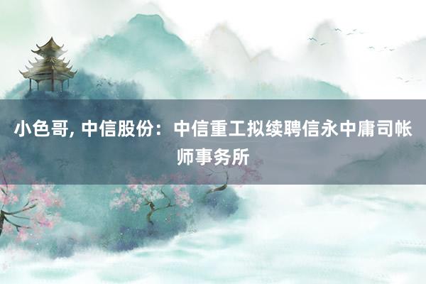 小色哥， 中信股份：中信重工拟续聘信永中庸司帐师事务所