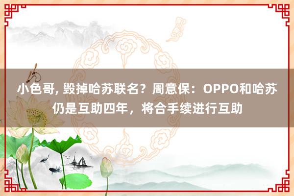 小色哥， 毁掉哈苏联名？周意保：OPPO和哈苏仍是互助四年，将合手续进行互助