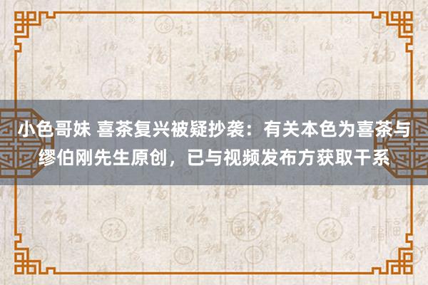小色哥妹 喜茶复兴被疑抄袭：有关本色为喜茶与缪伯刚先生原创，已与视频发布方获取干系