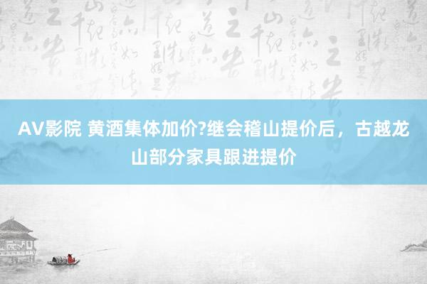 AV影院 黄酒集体加价?继会稽山提价后，古越龙山部分家具跟进提价