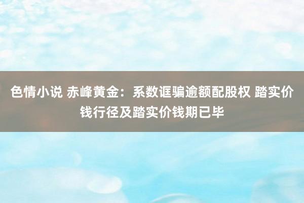 色情小说 赤峰黄金：系数诓骗逾额配股权 踏实价钱行径及踏实价钱期已毕