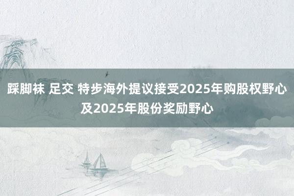 踩脚袜 足交 特步海外提议接受2025年购股权野心及2025年股份奖励野心