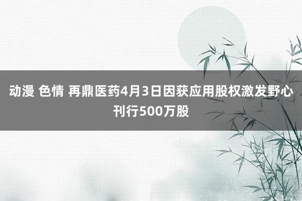 动漫 色情 再鼎医药4月3日因获应用股权激发野心刊行500万股